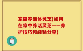 家里养活体灵芝(如何在家中养活灵芝——养护技巧和经验分享)