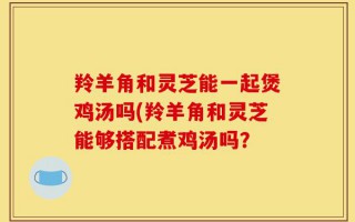 羚羊角和灵芝能一起煲鸡汤吗(羚羊角和灵芝能够搭配煮鸡汤吗？