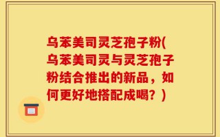 乌苯美司灵芝孢子粉(乌苯美司灵与灵芝孢子粉结合推出的新品，如何更好地搭配成喝？)