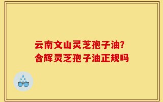 云南文山灵芝孢子油？合辉灵芝孢子油正规吗