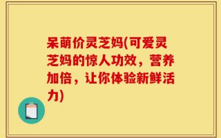 呆萌价灵芝妈(可爱灵芝妈的惊人功效，营养加倍，让你体验新鲜活力)