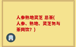 人参熟地灵芝 忌茶(人参、熟地、灵芝勿与茶同饮？)