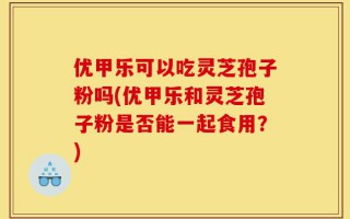 优甲乐可以吃灵芝孢子粉吗(优甲乐和灵芝孢子粉是否能一起食用？)