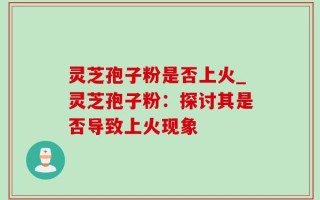 灵芝孢子粉是否上火_灵芝孢子粉：探讨其是否导致上火现象