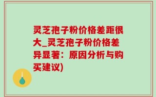 灵芝孢子粉价格差距很大_灵芝孢子粉价格差异显著：原因分析与购买建议)