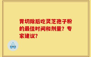 胃切除后吃灵芝孢子粉的最佳时间和剂量？专家建议？