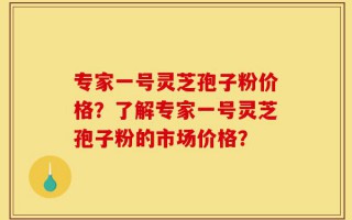 专家一号灵芝孢子粉价格？了解专家一号灵芝孢子粉的市场价格？