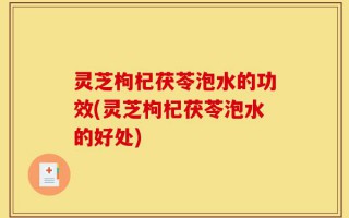 灵芝枸杞茯苓泡水的功效(灵芝枸杞茯苓泡水的好处)