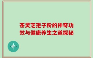 茶灵芝孢子粉的神奇功效与健康养生之道探秘