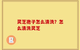 灵芝孢子怎么清洗？怎么清洗灵芝