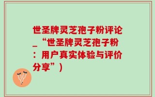 世圣牌灵芝孢子粉评论_“世圣牌灵芝孢子粉：用户真实体验与评价分享”)