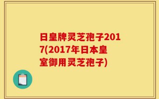 日皇牌灵芝孢子2017(2017年日本皇室御用灵芝孢子)
