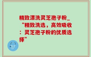 精致漂洗灵芝孢子粉_“精致洗选，高效吸收：灵芝孢子粉的优质选择”