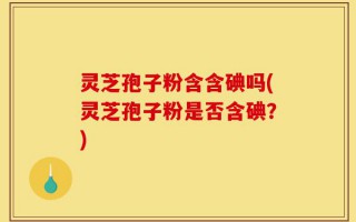 灵芝孢子粉含含碘吗(灵芝孢子粉是否含碘？)