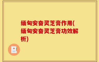 缅甸安奋灵芝膏作用(缅甸安奋灵芝膏功效解析)