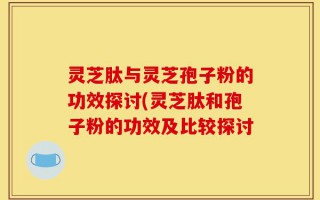 灵芝肽与灵芝孢子粉的功效探讨(灵芝肽和孢子粉的功效及比较探讨