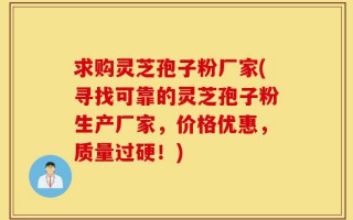 求购灵芝孢子粉厂家(寻找可靠的灵芝孢子粉生产厂家，价格优惠，质量过硬！)