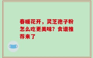 春暖花开，灵芝孢子粉怎么吃更美味？食谱推荐来了