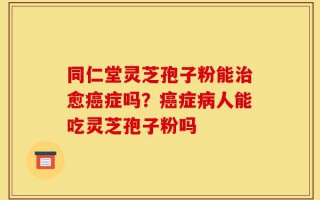 同仁堂灵芝孢子粉能治愈癌症吗？癌症病人能吃灵芝孢子粉吗