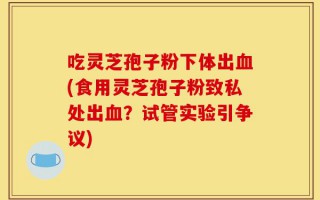 吃灵芝孢子粉下体出血(食用灵芝孢子粉致私处出血？试管实验引争议)
