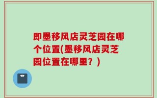即墨移风店灵芝园在哪个位置(墨移风店灵芝园位置在哪里？)