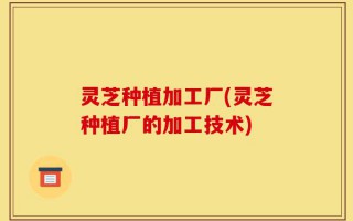 灵芝种植加工厂(灵芝种植厂的加工技术)