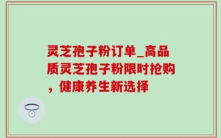 灵芝孢子粉订单_高品质灵芝孢子粉限时抢购，健康养生新选择