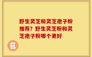 野生灵芝和灵芝孢子粉推荐？野生灵芝粉和灵芝孢子粉哪个更好
