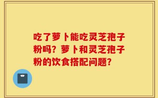 吃了萝卜能吃灵芝孢子粉吗？萝卜和灵芝孢子粉的饮食搭配问题？