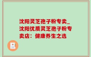 沈阳灵芝孢子粉专卖_沈阳优质灵芝孢子粉专卖店：健康养生之选