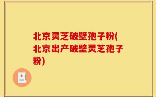 北京灵芝破壁孢子粉(北京出产破壁灵芝孢子粉)