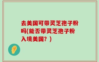 去美国可带灵芝孢子粉吗(能否带灵芝孢子粉入境美国？)
