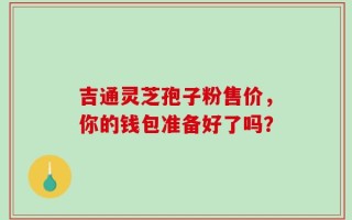 吉通灵芝孢子粉售价，你的钱包准备好了吗？