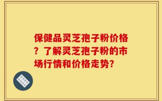 保健品灵芝孢子粉价格？了解灵芝孢子粉的市场行情和价格走势？