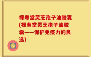 禄寿堂灵芝孢子油胶囊(禄寿堂灵芝孢子油胶囊——保护免疫力的良选)