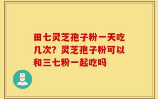 田七灵芝孢子粉一天吃几次？灵芝孢子粉可以和三七粉一起吃吗
