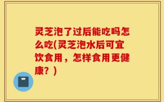 灵芝泡了过后能吃吗怎么吃(灵芝泡水后可宜饮食用，怎样食用更健康？)