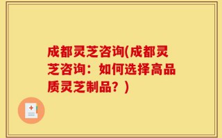 成都灵芝咨询(成都灵芝咨询：如何选择高品质灵芝制品？)