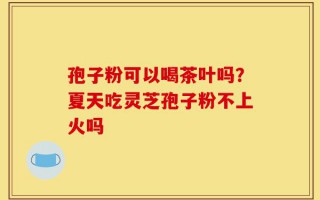 孢子粉可以喝茶叶吗？夏天吃灵芝孢子粉不上火吗
