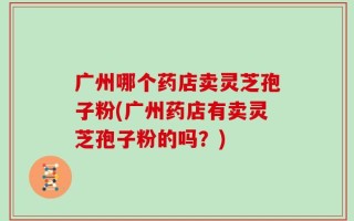 广州哪个药店卖灵芝孢子粉(广州药店有卖灵芝孢子粉的吗？)