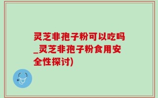灵芝非孢子粉可以吃吗_灵芝非孢子粉食用安全性探讨)