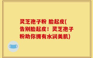 灵芝孢子粉 脸起皮(告别脸起皮！灵芝孢子粉助你拥有水润美肌)