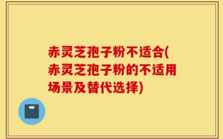 赤灵芝孢子粉不适合(赤灵芝孢子粉的不适用场景及替代选择)