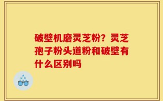 破壁机磨灵芝粉？灵芝孢子粉头道粉和破壁有什么区别吗