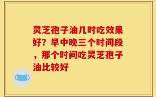 灵芝孢子油几时吃效果好？早中晚三个时间段，那个时间吃灵芝孢子油比较好