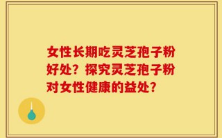 女性长期吃灵芝孢子粉好处？探究灵芝孢子粉对女性健康的益处？