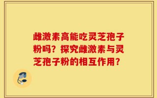 雌激素高能吃灵芝孢子粉吗？探究雌激素与灵芝孢子粉的相互作用？