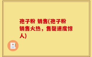 孢子粉 销售(孢子粉销售火热，售罄速度惊人)