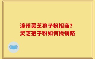 漳州灵芝孢子粉招商？灵芝孢子粉如何找销路