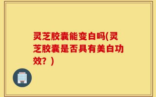 灵芝胶囊能变白吗(灵芝胶囊是否具有美白功效？)